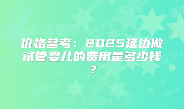 价格参考:2025延边做试管婴儿的费用是多少钱?