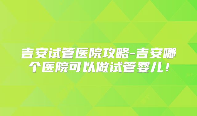 吉安试管医院攻略-吉安哪个医院可以做试管婴儿！