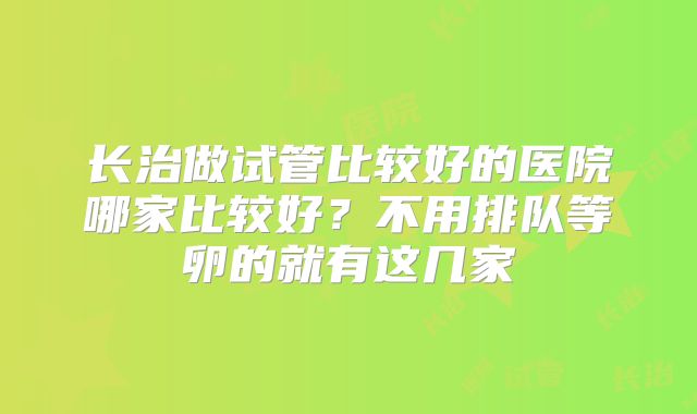 长治做试管比较好的医院哪家比较好?不用排队等卵的就有这几家
