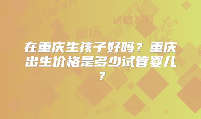 在重庆生孩子好吗?重庆出生价格是多少试管婴儿?
