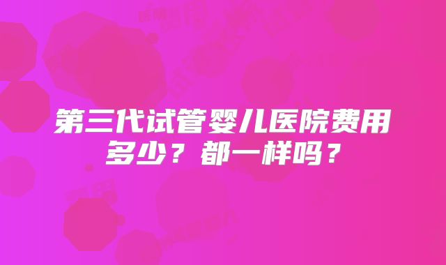 第三代试管婴儿医院费用多少？都一样吗？