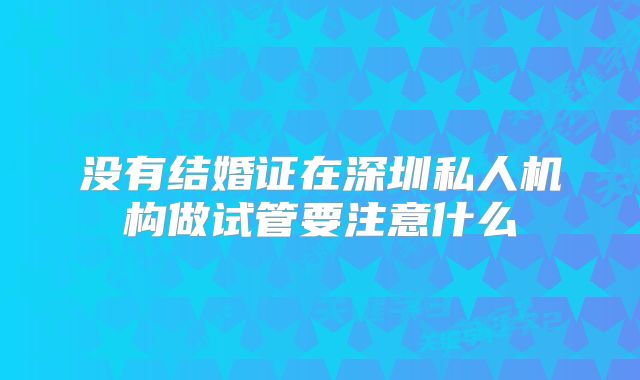 没有结婚证在深圳私人机构做试管要注意什么