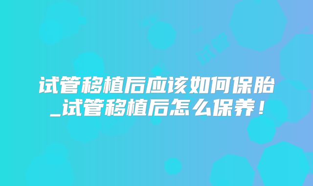 试管移植后应该如何保胎_试管移植后怎么保养！