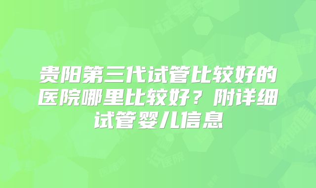 贵阳第三代试管比较好的医院哪里比较好？附详细试管婴儿信息