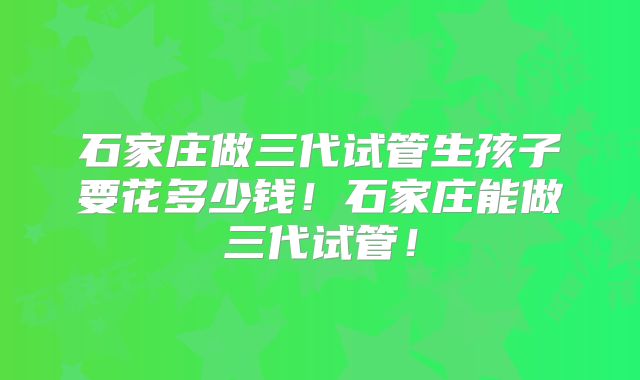 石家庄做三代试管生孩子要花多少钱！石家庄能做三代试管！