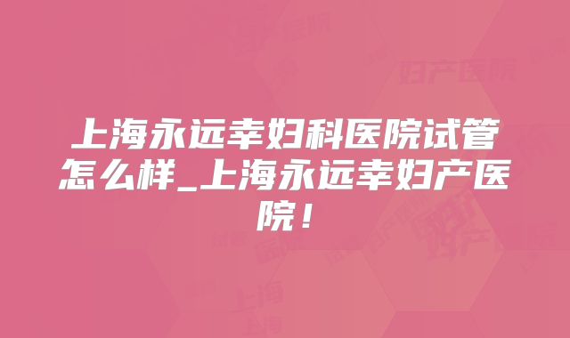 上海永远幸妇科医院试管怎么样_上海永远幸妇产医院!