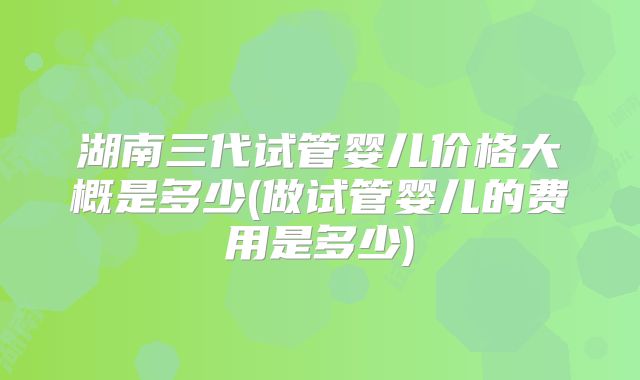 湖南三代试管婴儿价格大概是多少(做试管婴儿的费用是多少)