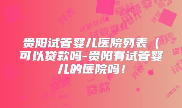 贵阳试管婴儿医院列表(可以贷款吗-贵阳有试管婴儿的医院吗!