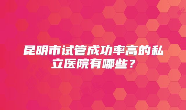 昆明市试管成功率高的私立医院有哪些?