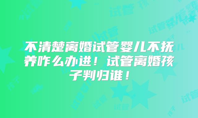 不清楚离婚试管婴儿不抚养咋么办进!试管离婚孩子判归谁!