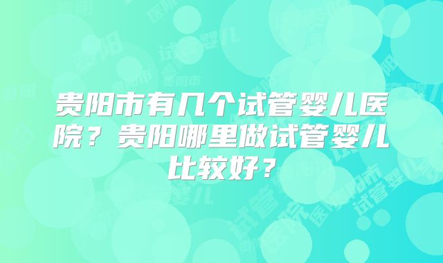 贵阳市有几个试管婴儿医院?贵阳哪里做试管婴儿比较好?