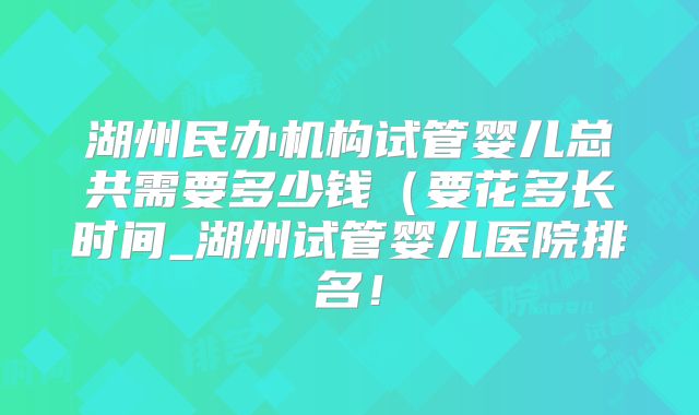 湖州民办机构试管婴儿总共需要多少钱(要花多长时间_湖州试管婴儿医院排名!