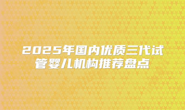 2025年国内优质三代试管婴儿机构推荐盘点