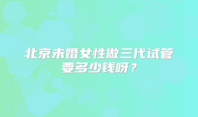 北京未婚女性做三代试管要多少钱呀?