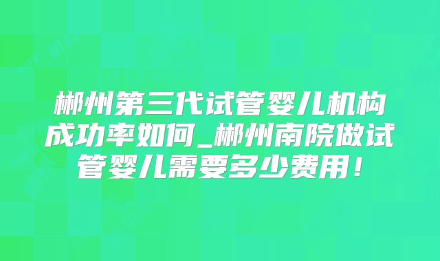郴州第三代试管婴儿机构成功率如何_郴州南院做试管婴儿需要多少费用！