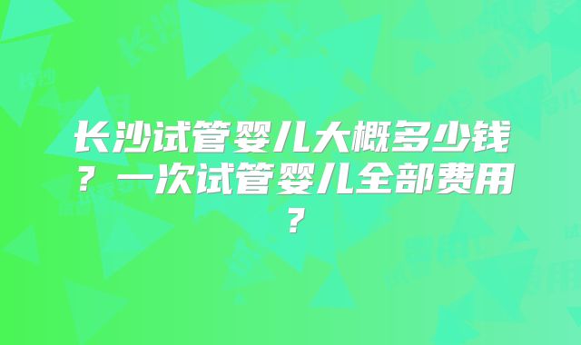 长沙试管婴儿大概多少钱？一次试管婴儿全部费用？