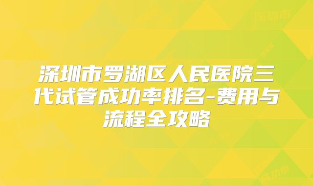 深圳市罗湖区人民医院三代试管成功率排名-费用与流程全攻略