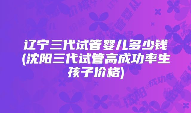 辽宁三代试管婴儿多少钱(沈阳三代试管高成功率生孩子价格)