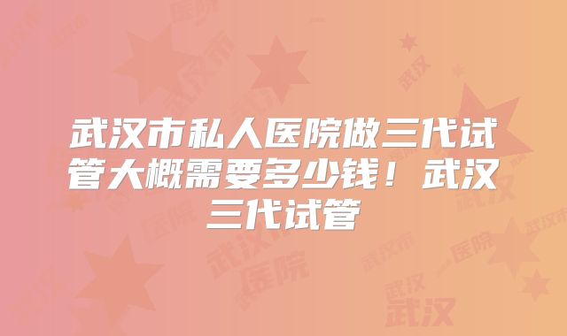 武汉市私人医院做三代试管大概需要多少钱!武汉三代试管