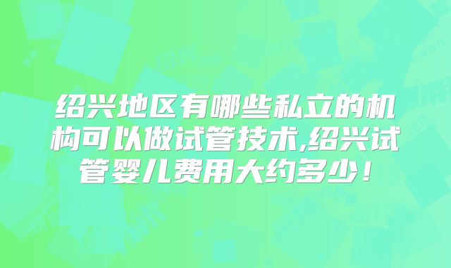 绍兴地区有哪些私立的机构可以做试管技术,绍兴试管婴儿费用大约多少！