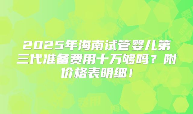 2025年海南试管婴儿第三代准备费用十万够吗？附价格表明细！