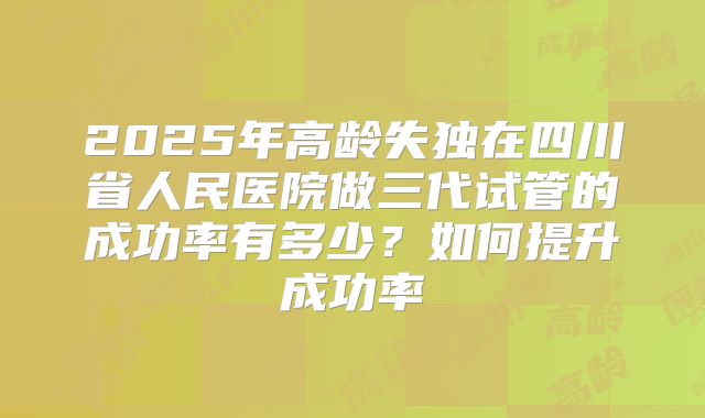 2025年高龄失独在四川省人民医院做三代试管的成功率有多少？如何提升成功率
