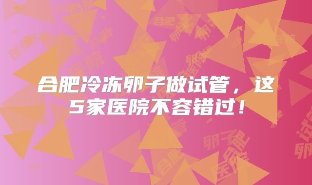 合肥冷冻卵子做试管,这5家医院不容错过!