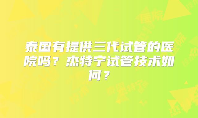 泰国有提供三代试管的医院吗？杰特宁试管技术如何？