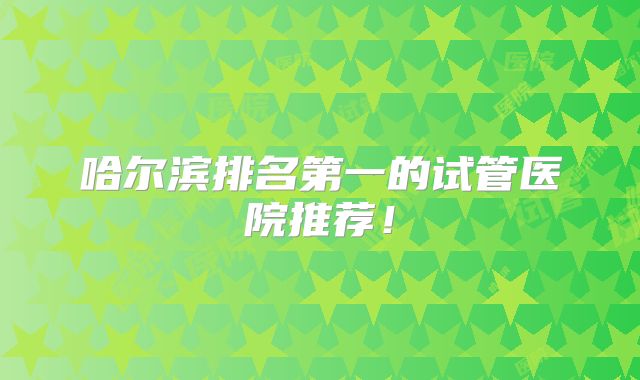 哈尔滨排名第一的试管医院推荐!