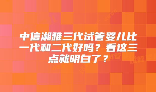 中信湘雅三代试管婴儿比一代和二代好吗？看这三点就明白了？
