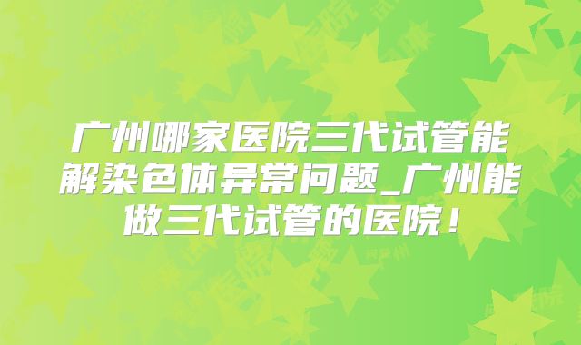 广州哪家医院三代试管能解染色体异常问题_广州能做三代试管的医院！