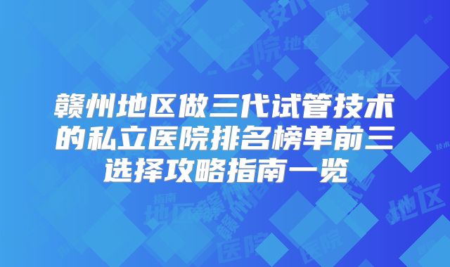 赣州地区做三代试管技术的私立医院排名榜单前三选择攻略指南一览