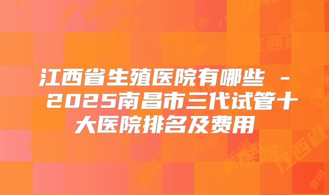江西省生殖医院有哪些 - 2025南昌市三代试管十大医院排名及费用