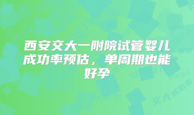 西安交大一附院试管婴儿成功率预估，单周期也能好孕