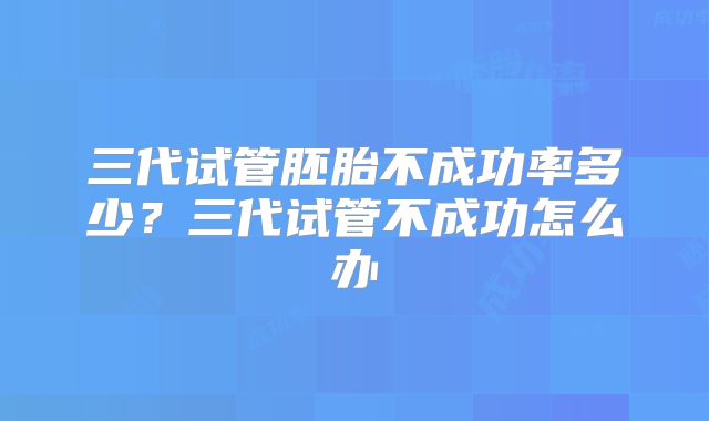 三代试管胚胎不成功率多少？三代试管不成功怎么办