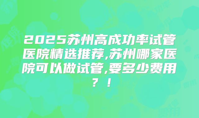 2025苏州高成功率试管医院精选推荐,苏州哪家医院可以做试管,要多少费用？！