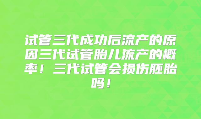 试管三代成功后流产的原因三代试管胎儿流产的概率！三代试管会损伤胚胎吗！