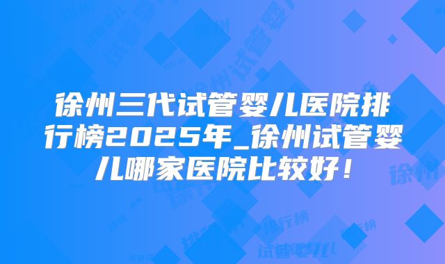 徐州三代试管婴儿医院排行榜2025年_徐州试管婴儿哪家医院比较好!