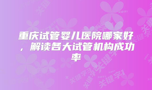 重庆试管婴儿医院哪家好,解读各大试管机构成功率