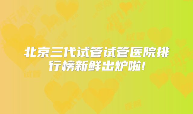 北京三代试管试管医院排行榜新鲜出炉啦!