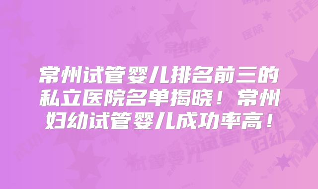 常州试管婴儿排名前三的私立医院名单揭晓！常州妇幼试管婴儿成功率高！