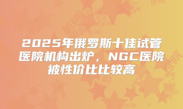 2025年俄罗斯十佳试管医院机构出炉，NGC医院被性价比比较高