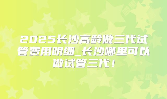2025长沙高龄做三代试管费用明细_长沙哪里可以做试管三代!