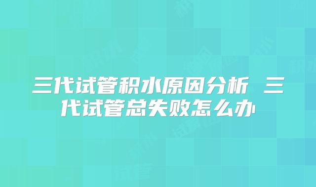 三代试管积水原因分析 三代试管总失败怎么办