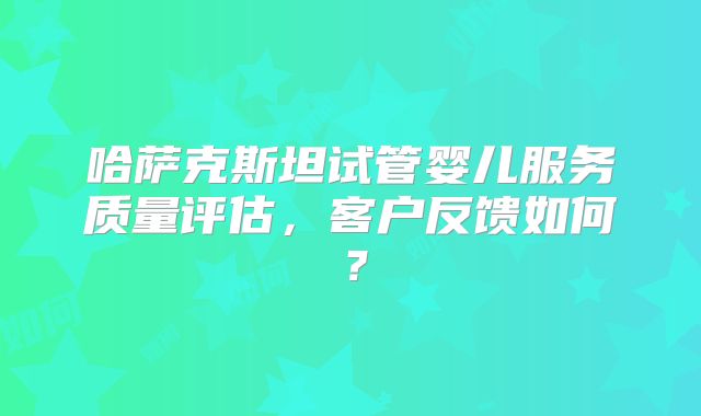 哈萨克斯坦试管婴儿服务质量评估，客户反馈如何？