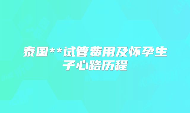 泰国**试管费用及怀孕生子心路历程