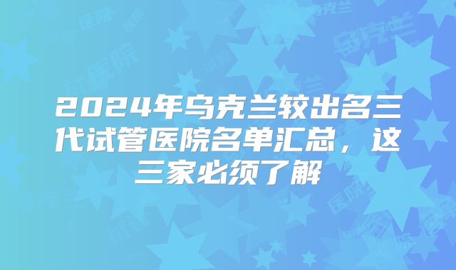 2024年乌克兰较出名三代试管医院名单汇总,这三家必须了解