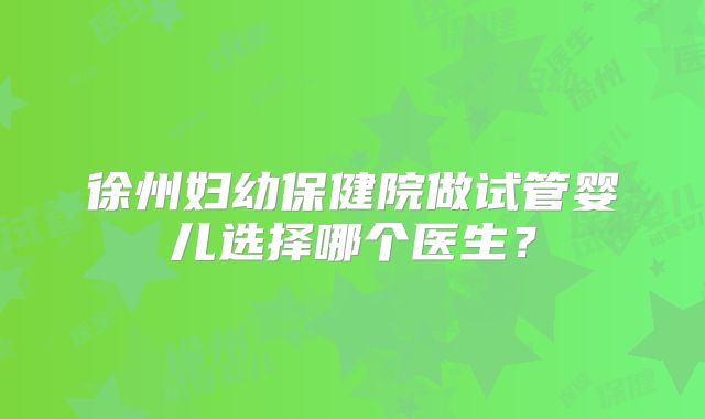 徐州妇幼保健院做试管婴儿选择哪个医生？
