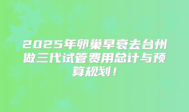 2025年卵巢早衰去台州做三代试管费用总计与预算规划！