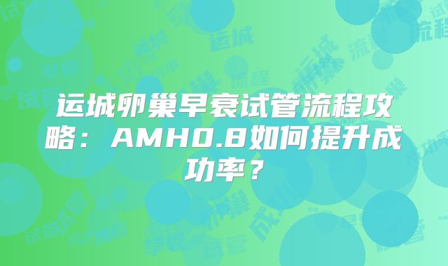 运城卵巢早衰试管流程攻略：AMH0.8如何提升成功率？